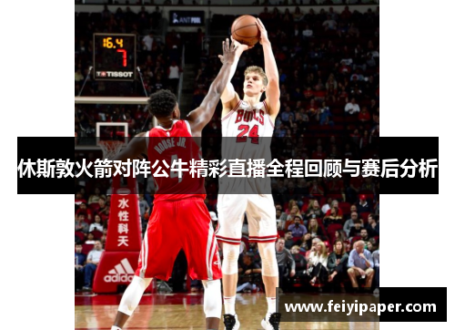 休斯敦火箭对阵公牛精彩直播全程回顾与赛后分析